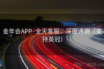 金年会APP·全天客服：深度评测（支持英冠）